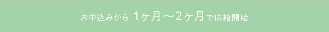 お申込みから1ヵ月半～2ヵ月で供給開始