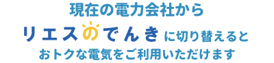 現在の電力会社からリエスのでんきに切り替えるとおトクな電気をご利用いただけます