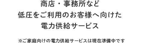 商店・事務所など低圧をご利用のお客様へ向けた電力供給サービス ※ご家庭向けの電力供給サービスは現在準備中です